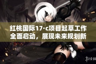 红桃国际17·c项目起草工作全面启动，展现未来规划新蓝图
