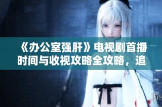 《办公室强肝》电视剧首播时间与收视攻略全攻略，追剧党必备提醒