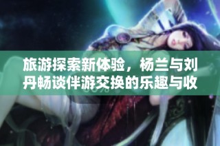 旅游探索新体验，杨兰与刘丹畅谈伴游交换的乐趣与收获