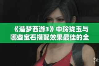 《造梦西游3》中玲珑玉与哪些宝石搭配效果最佳的全面解析与推荐