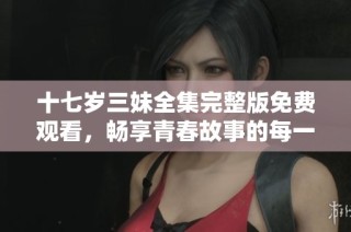 十七岁三妹全集完整版免费观看，畅享青春故事的每一刻