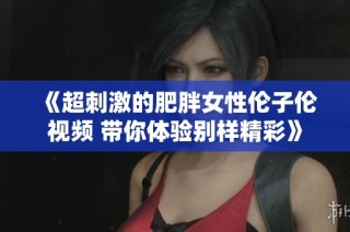 《超刺激的肥胖女性伦子伦视频 带你体验别样精彩》