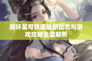 崩坏星穹铁道最新动态与游戏攻略全面解析