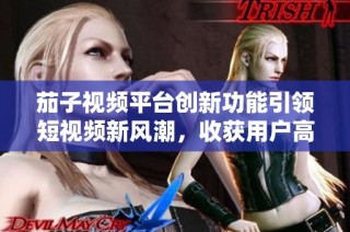 茄子视频平台创新功能引领短视频新风潮，收获用户高度评价