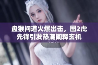 盘猴问道火爆出击，图2虎先锋引发热潮阐释玄机