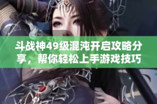 斗战神49级混沌开启攻略分享，帮你轻松上手游戏技巧