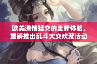 欧美激情猛交的全新体验，重磅推出乱斗大交欢聚活动