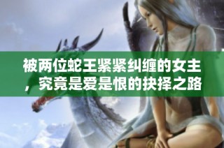 被两位蛇王紧紧纠缠的女主，究竟是爱是恨的抉择之路