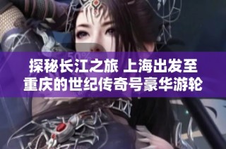 探秘长江之旅 上海出发至重庆的世纪传奇号豪华游轮之旅