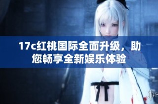 17c红桃国际全面升级，助您畅享全新娱乐体验