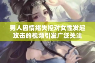 男人因情绪失控对女性发起攻击的视频引发广泛关注
