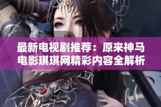 最新电视剧推荐：原来神马电影琪琪网精彩内容全解析