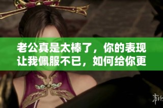 老公真是太棒了，你的表现让我佩服不已，如何给你更多肯定呢