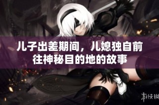 儿子出差期间，儿媳独自前往神秘目的地的故事