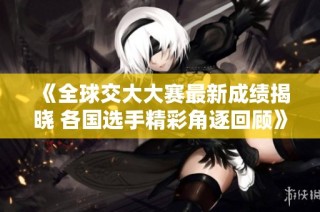 《全球交大大赛最新成绩揭晓 各国选手精彩角逐回顾》