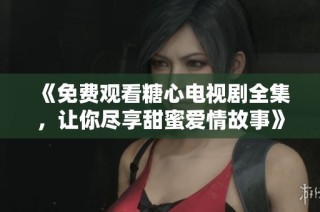 《免费观看糖心电视剧全集，让你尽享甜蜜爱情故事》