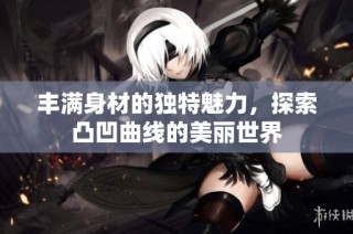 丰满身材的独特魅力，探索凸凹曲线的美丽世界