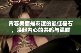 青春美丽是友谊的最佳基石，唤起内心的共鸣与温暖
