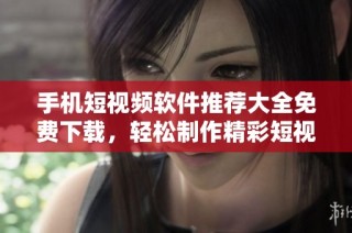手机短视频软件推荐大全免费下载，轻松制作精彩短视频