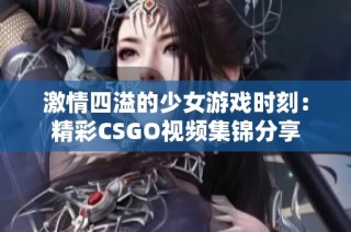 激情四溢的少女游戏时刻：精彩CSGO视频集锦分享