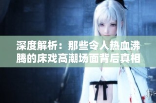 深度解析：那些令人热血沸腾的床戏高潮场面背后真相