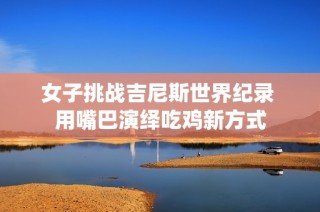 女子挑战吉尼斯世界纪录 用嘴巴演绎吃鸡新方式