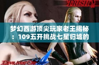梦幻西游顶尖玩家老王揭秘：109五开挑战七星归墟的艰辛之路