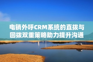 电销外呼CRM系统的直拨与回拨双重策略助力提升沟通效率与客户满意度