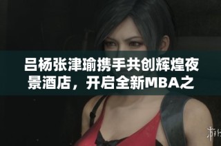 吕杨张津瑜携手共创辉煌夜景酒店，开启全新MBA之旅