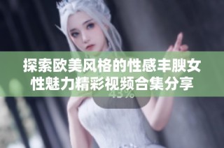 探索欧美风格的性感丰腴女性魅力精彩视频合集分享