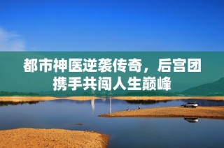 都市神医逆袭传奇，后宫团携手共闯人生巅峰