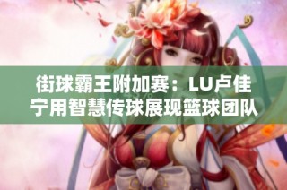 街球霸王附加赛：LU卢佳宁用智慧传球展现篮球团队合作与魅力之美