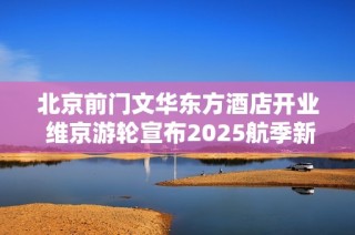 北京前门文华东方酒店开业 维京游轮宣布2025航季新航线启程