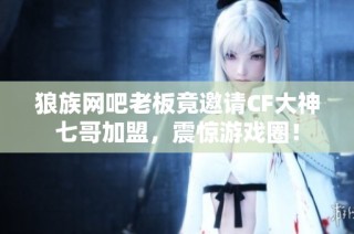 狼族网吧老板竟邀请CF大神七哥加盟，震惊游戏圈！
