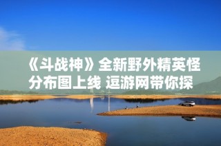 《斗战神》全新野外精英怪分布图上线 逗游网带你探秘