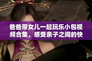 爸爸带女儿一起玩乐小包视频合集，感受亲子之间的快乐时光