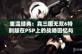 重温经典：真三国无双6特别版在PSP上的战略回忆与玩法探讨