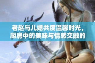 老赵与儿媳共度温馨时光，厨房中的美味与情感交融的故事