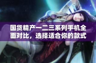 国货精产一二三系列手机全面对比，选择适合你的款式