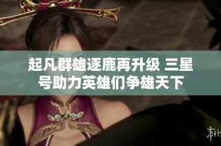 起凡群雄逐鹿再升级 三星号助力英雄们争雄天下
