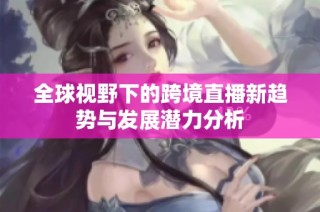全球视野下的跨境直播新趋势与发展潜力分析