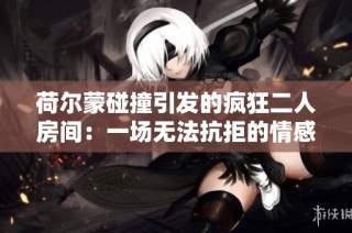 荷尔蒙碰撞引发的疯狂二人房间：一场无法抗拒的情感之旅
