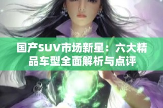 国产SUV市场新星：六大精品车型全面解析与点评