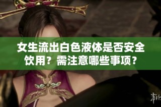女生流出白色液体是否安全饮用？需注意哪些事项？