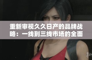 重新审视久久日产的品牌战略：一线到三线市场的全面布局与挑战