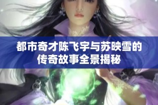 都市奇才陈飞宇与苏映雪的传奇故事全景揭秘