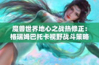 魔兽世界地心之战热修正：格瑞姆巴托卡视野战斗策略调整解析