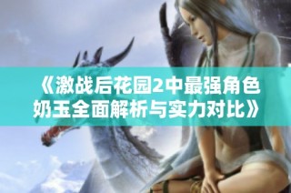 《激战后花园2中最强角色奶玉全面解析与实力对比》