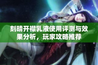 刻晴开襟乳液使用评测与效果分析，玩家攻略推荐