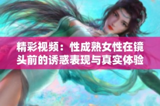 精彩视频：性成熟女性在镜头前的诱惑表现与真实体验分享